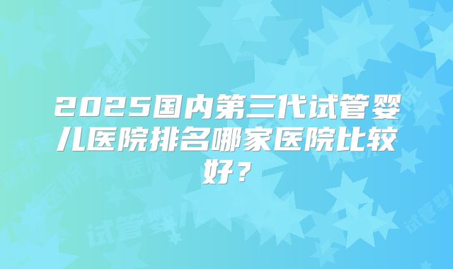 2025国内第三代试管婴儿医院排名哪家医院比较好?
