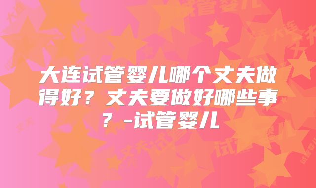 大连试管婴儿哪个丈夫做得好？丈夫要做好哪些事？-试管婴儿
