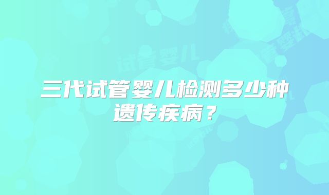 三代试管婴儿检测多少种遗传疾病？