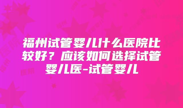 福州试管婴儿什么医院比较好？应该如何选择试管婴儿医-试管婴儿
