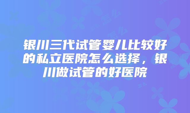 银川三代试管婴儿比较好的私立医院怎么选择，银川做试管的好医院