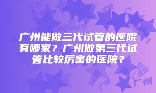 广州能做三代试管的医院有哪家？广州做第三代试管比较厉害的医院？