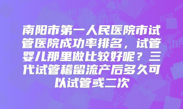 南阳市第一人民医院市试管医院成功率排名，试管婴儿那里做比较好呢？三代试管稽留流产后多久可以试管或二次
