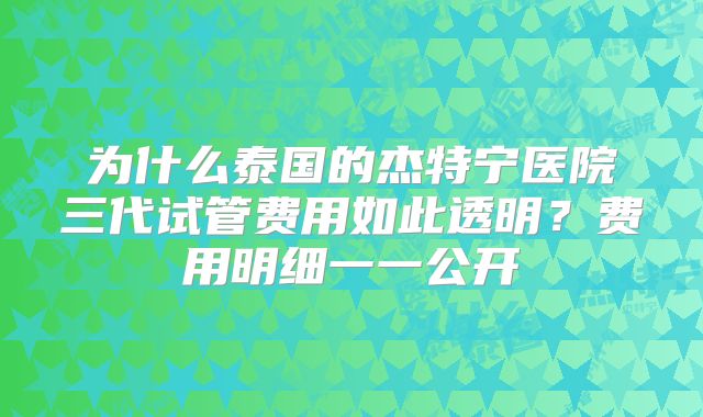 为什么泰国的杰特宁医院三代试管费用如此透明？费用明细一一公开