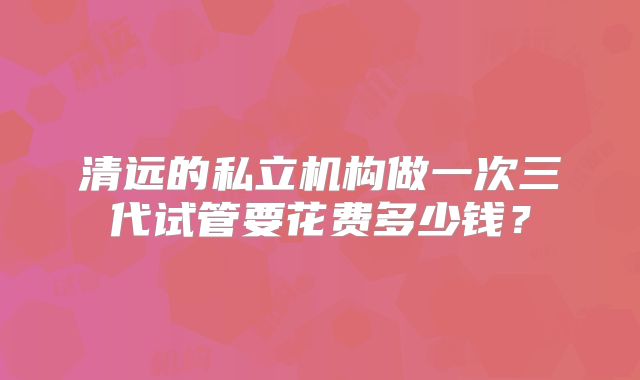 清远的私立机构做一次三代试管要花费多少钱？