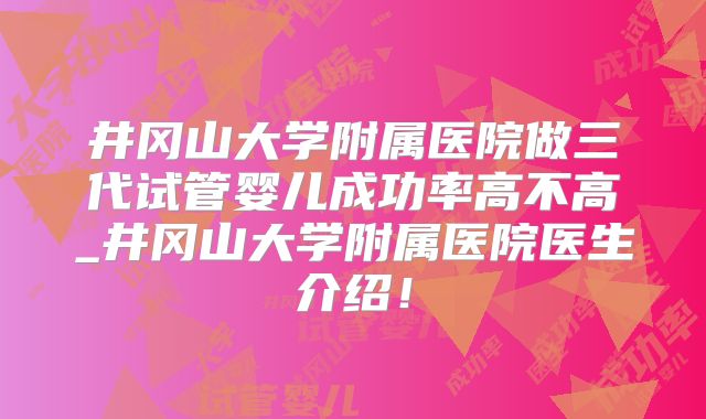 井冈山大学附属医院做三代试管婴儿成功率高不高_井冈山大学附属医院医生介绍！