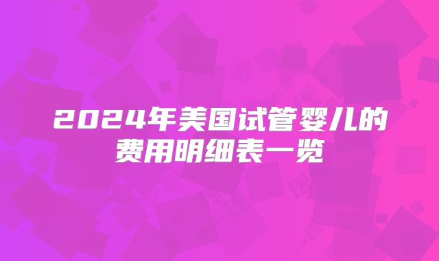 2024年美国试管婴儿的费用明细表一览