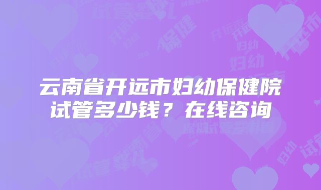 云南省开远市妇幼保健院试管多少钱?在线咨询