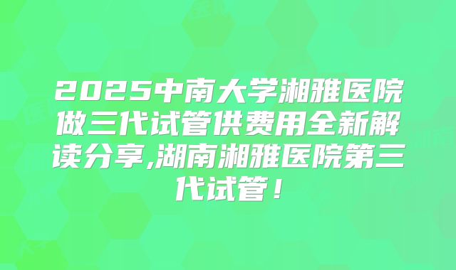 2025中南大学湘雅医院做三代试管供费用全新解读分享,湖南湘雅医院第三代试管!