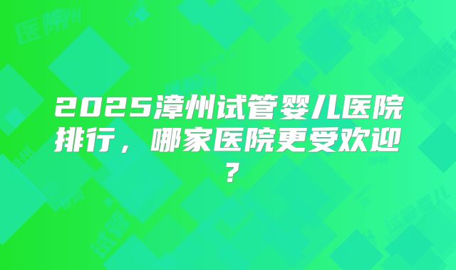 2025漳州试管婴儿医院排行，哪家医院更受欢迎？