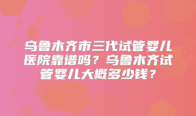 乌鲁木齐市三代试管婴儿医院靠谱吗？乌鲁木齐试管婴儿大概多少钱？