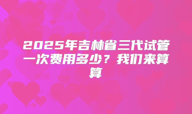 2025年吉林省三代试管一次费用多少？我们来算算