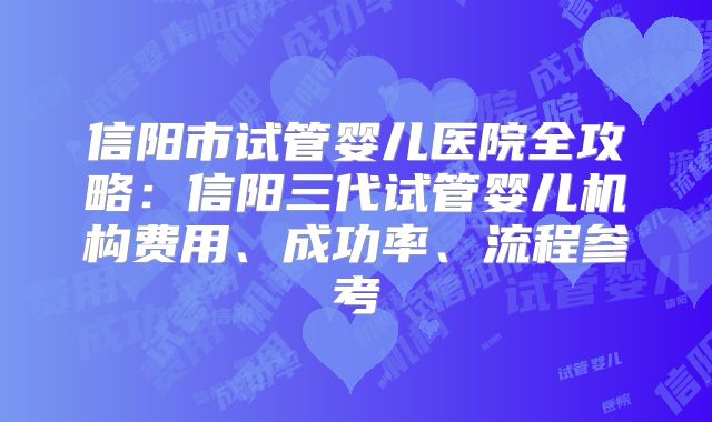 信阳市试管婴儿医院全攻略:信阳三代试管婴儿机构费用、成功率、流程参考