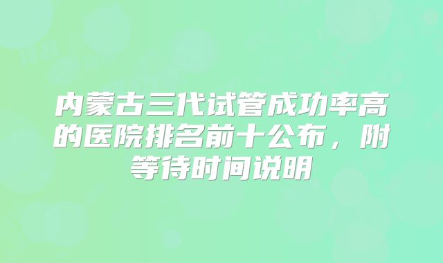 内蒙古三代试管成功率高的医院排名前十公布，附等待时间说明