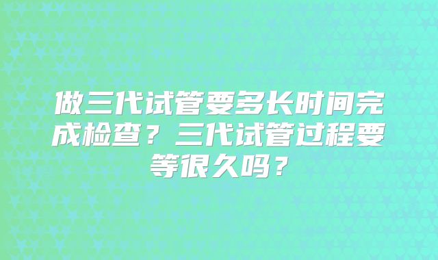 做三代试管要多长时间完成检查？三代试管过程要等很久吗？