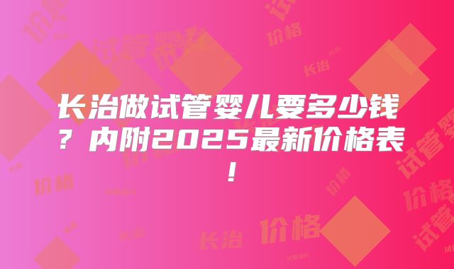 长治做试管婴儿要多少钱？内附2025最新价格表！