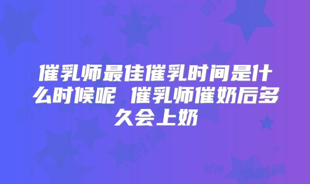 催乳师最佳催乳时间是什么时候呢 催乳师催奶后多久会上奶