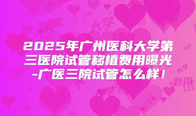 2025年广州医科大学第三医院试管移植费用曝光-广医三院试管怎么样！