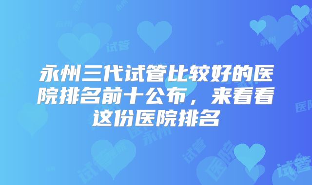 永州三代试管比较好的医院排名前十公布，来看看这份医院排名