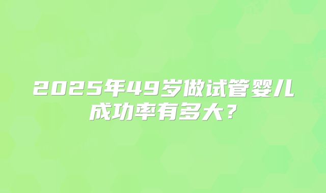 2025年49岁做试管婴儿成功率有多大？