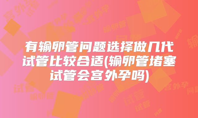 有输卵管问题选择做几代试管比较合适(输卵管堵塞试管会宫外孕吗)