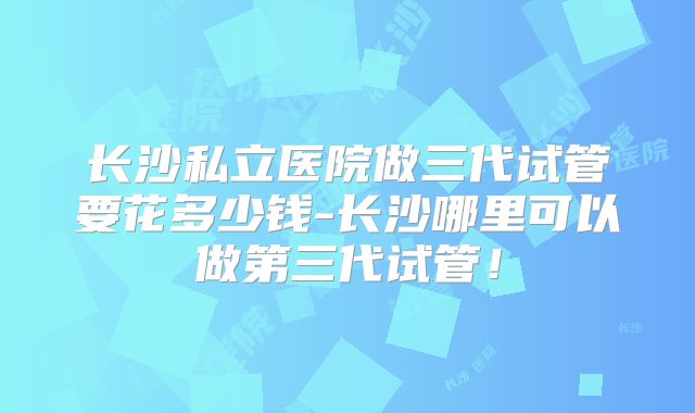 长沙私立医院做三代试管要花多少钱-长沙哪里可以做第三代试管！
