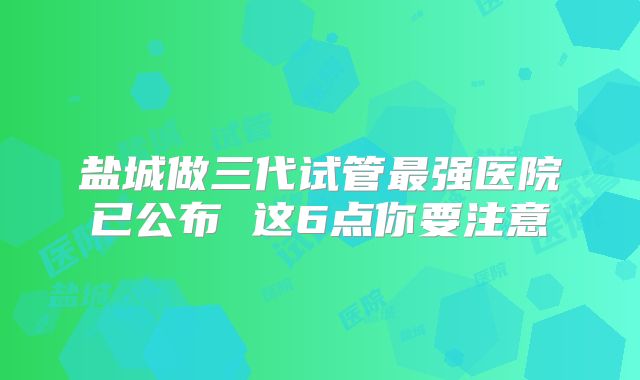 盐城做三代试管最强医院已公布 这6点你要注意