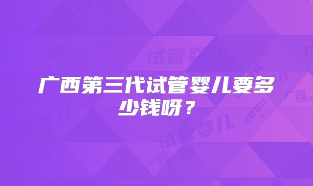 广西第三代试管婴儿要多少钱呀?