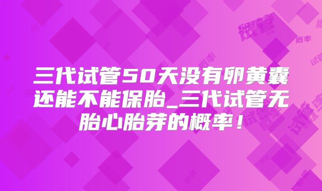 三代试管50天没有卵黄囊还能不能保胎_三代试管无胎心胎芽的概率！