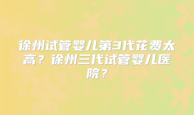 徐州试管婴儿第3代花费太高？徐州三代试管婴儿医院？