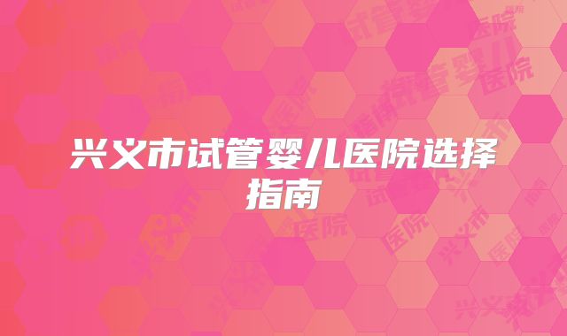 兴义市试管婴儿医院选择指南