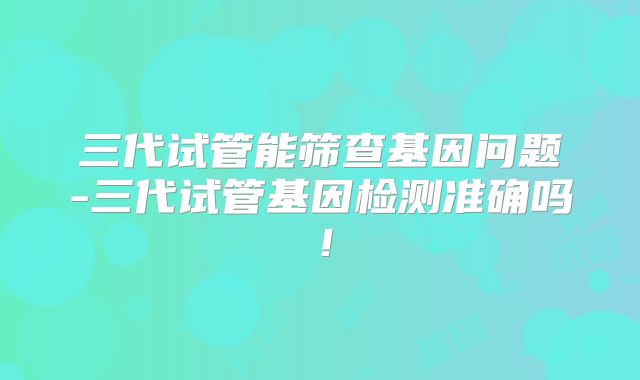 三代试管能筛查基因问题-三代试管基因检测准确吗!