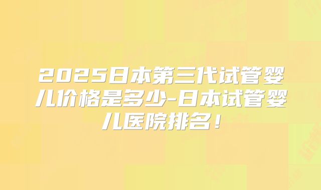 2025日本第三代试管婴儿价格是多少-日本试管婴儿医院排名！