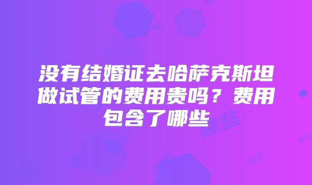 没有结婚证去哈萨克斯坦做试管的费用贵吗？费用包含了哪些