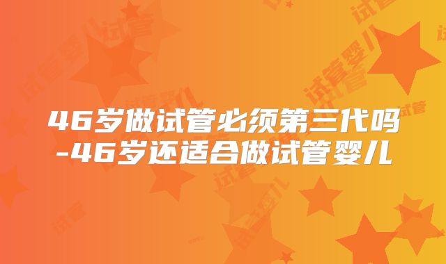 46岁做试管必须第三代吗-46岁还适合做试管婴儿