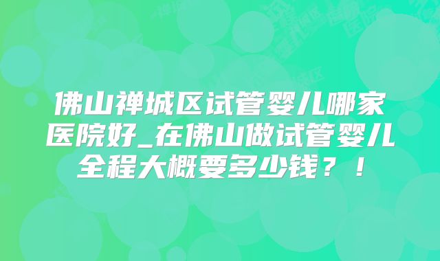 佛山禅城区试管婴儿哪家医院好_在佛山做试管婴儿全程大概要多少钱？！