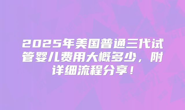 2025年美国普通三代试管婴儿费用大概多少,附详细流程分享!