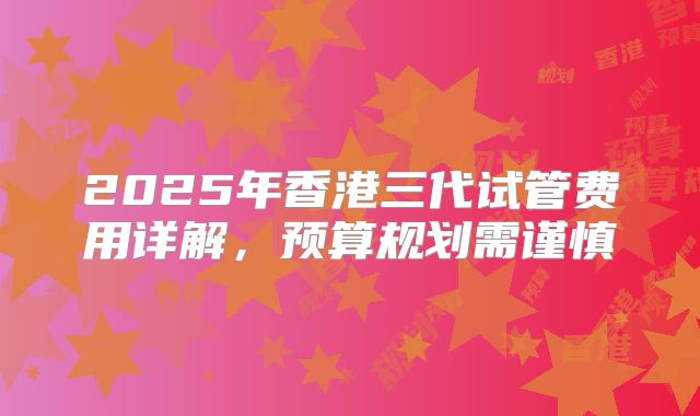 2025年香港三代试管费用详解，预算规划需谨慎