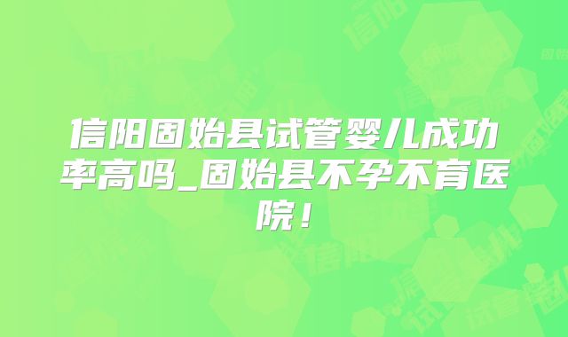 信阳固始县试管婴儿成功率高吗_固始县不孕不育医院!