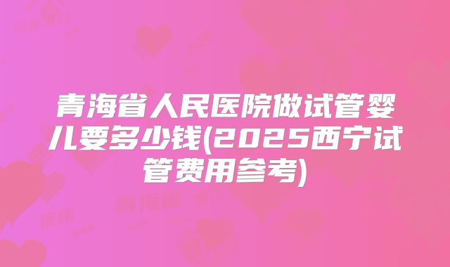 青海省人民医院做试管婴儿要多少钱(2025西宁试管费用参考)