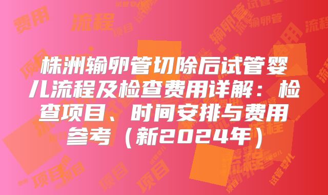 株洲输卵管切除后试管婴儿流程及检查费用详解:检查项目、时间安排与费用参考(新2024年)