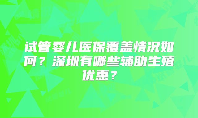 试管婴儿医保覆盖情况如何？深圳有哪些辅助生殖优惠？