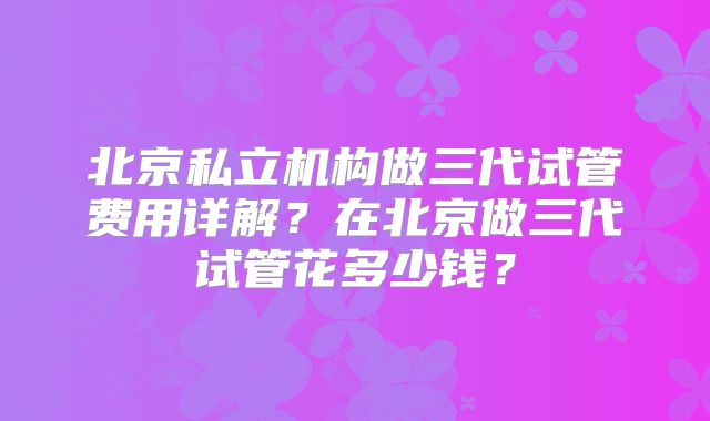北京私立机构做三代试管费用详解?在北京做三代试管花多少钱?