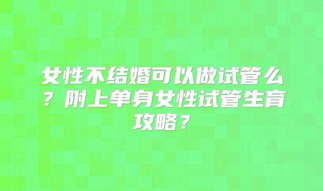 女性不结婚可以做试管么？附上单身女性试管生育攻略？