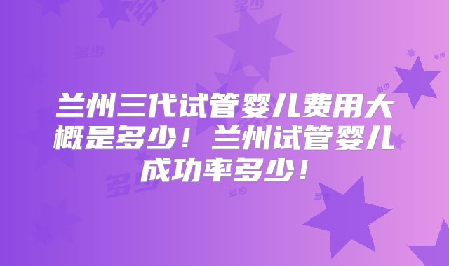 兰州三代试管婴儿费用大概是多少！兰州试管婴儿成功率多少！