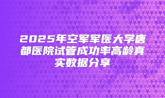 2025年空军军医大学唐都医院试管成功率高龄真实数据分享