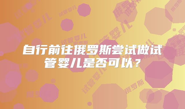 自行前往俄罗斯尝试做试管婴儿是否可以？