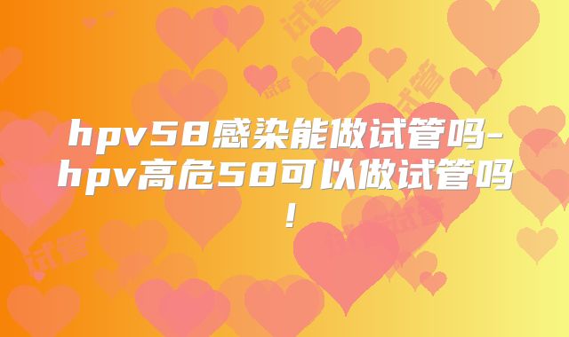 hpv58感染能做试管吗-hpv高危58可以做试管吗！