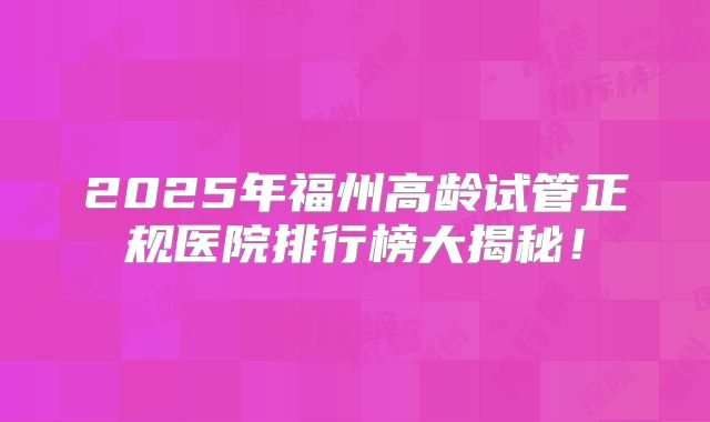 2025年福州高龄试管正规医院排行榜大揭秘！
