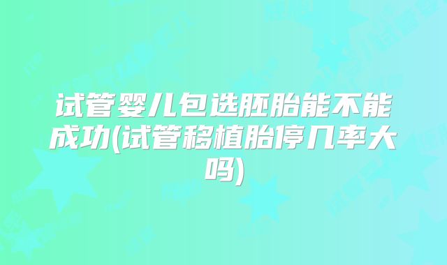 试管婴儿包选胚胎能不能成功(试管移植胎停几率大吗)